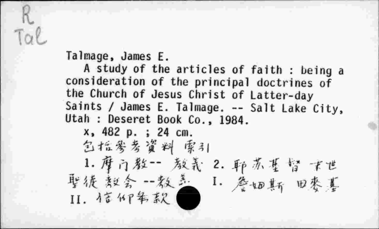 ﻿R.
Tai
Talmage, James E.
A study of the articles of faith : being a consideration of the principal doctrines of the Church of Jesus Christ of Latter-day Saints / James E. Talmage. -- Salt Lake City, Utah : Deseret Book Co., 1984.
x, 482 p. ; 24 cm.
1.	2. fa fa	-fif.
''ifc.	!• A-tsri s
ii. u «r&zz O